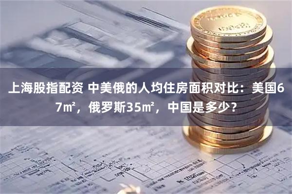 上海股指配资 中美俄的人均住房面积对比：美国67㎡，俄罗斯35㎡，中国是多少？