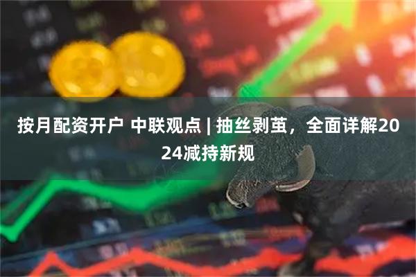 按月配资开户 中联观点 | 抽丝剥茧，全面详解2024减持新规