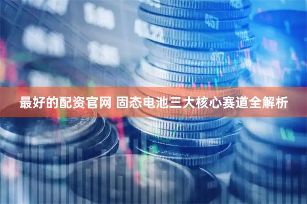 最好的配资官网 固态电池三大核心赛道全解析