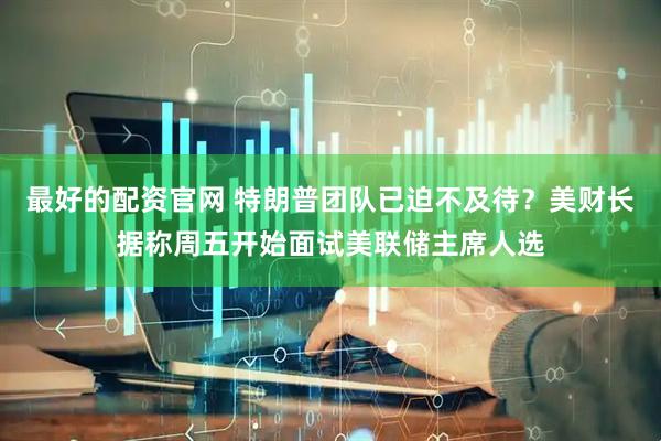 最好的配资官网 特朗普团队已迫不及待？美财长据称周五开始面试美联储主席人选