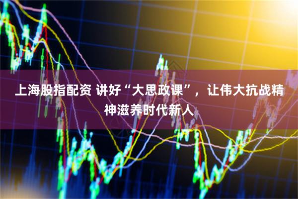 上海股指配资 讲好“大思政课”，让伟大抗战精神滋养时代新人