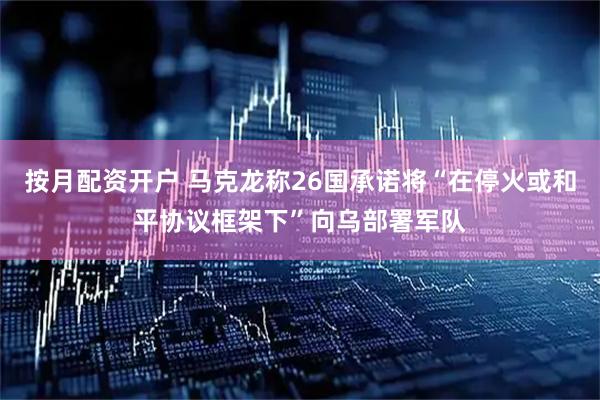 按月配资开户 马克龙称26国承诺将“在停火或和平协议框架下”向乌部署军队