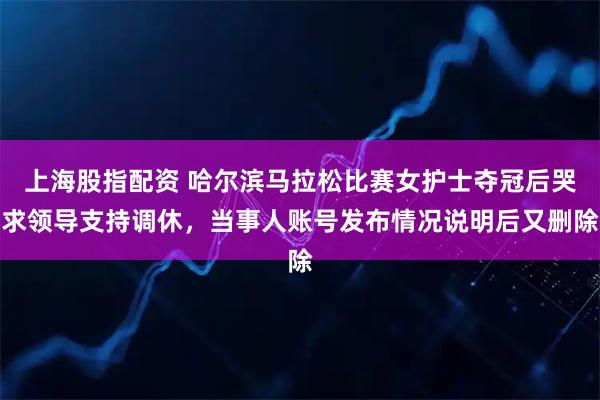 上海股指配资 哈尔滨马拉松比赛女护士夺冠后哭求领导支持调休，当事人账号发布情况说明后又删除