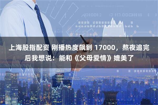 上海股指配资 刚播热度飙到 17000，熬夜追完后我想说：能和《父母爱情》媲美了