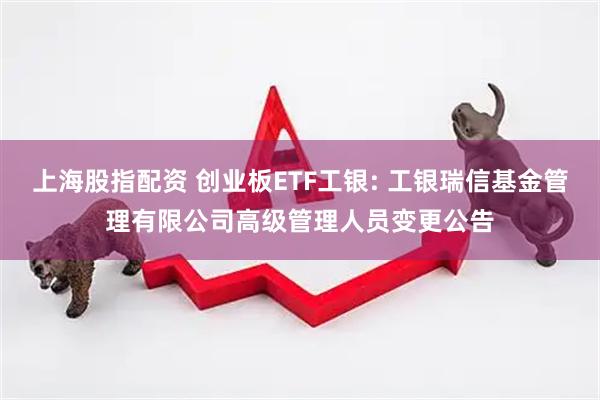 上海股指配资 创业板ETF工银: 工银瑞信基金管理有限公司高级管理人员变更公告