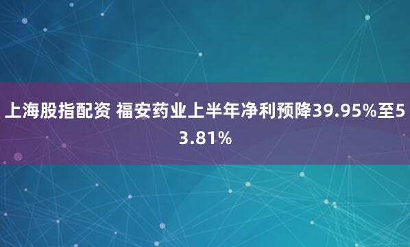 上海股指配资 福安药业上半年净利预降39.95%至53.81%