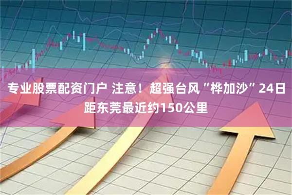 专业股票配资门户 注意！超强台风“桦加沙”24日距东莞最近约150公里