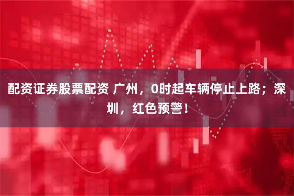 配资证券股票配资 广州，0时起车辆停止上路；深圳，红色预警！