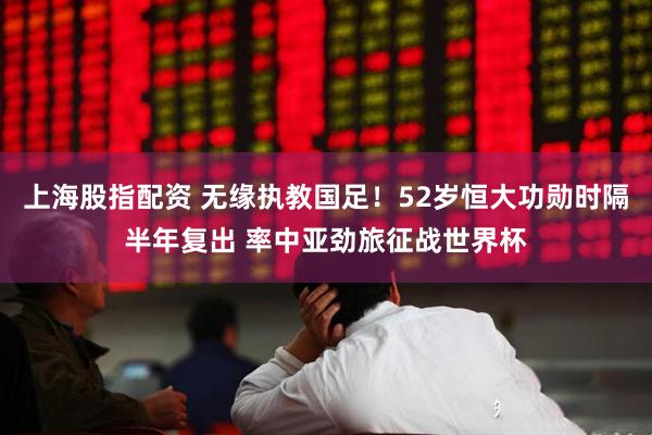 上海股指配资 无缘执教国足！52岁恒大功勋时隔半年复出 率中亚劲旅征战世界杯