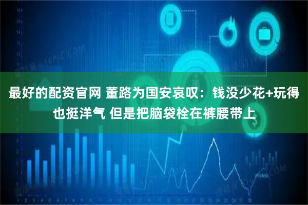 最好的配资官网 董路为国安哀叹：钱没少花+玩得也挺洋气 但是把脑袋栓在裤腰带上