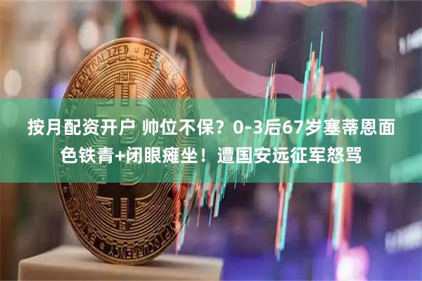 按月配资开户 帅位不保？0-3后67岁塞蒂恩面色铁青+闭眼瘫坐！遭国安远征军怒骂