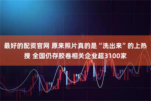 最好的配资官网 原来照片真的是“洗出来”的上热搜 全国仍存胶卷相关企业超3100家