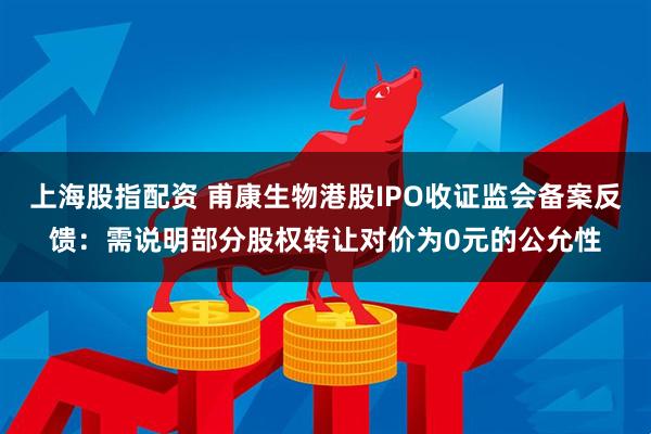 上海股指配资 甫康生物港股IPO收证监会备案反馈：需说明部分股权转让对价为0元的公允性