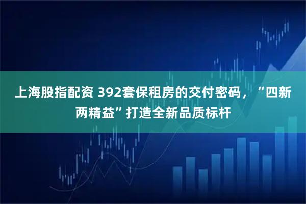 上海股指配资 392套保租房的交付密码，“四新两精益”打造全新品质标杆