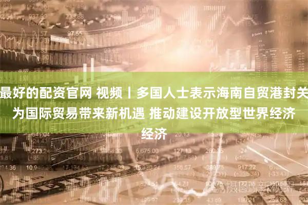 最好的配资官网 视频丨多国人士表示海南自贸港封关为国际贸易带来新机遇 推动建设开放型世界经济