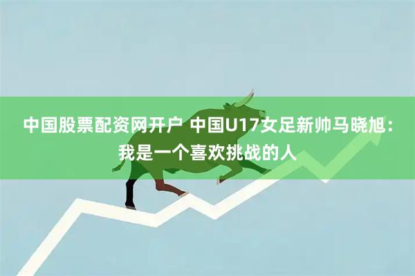 中国股票配资网开户 中国U17女足新帅马晓旭：我是一个喜欢挑战的人