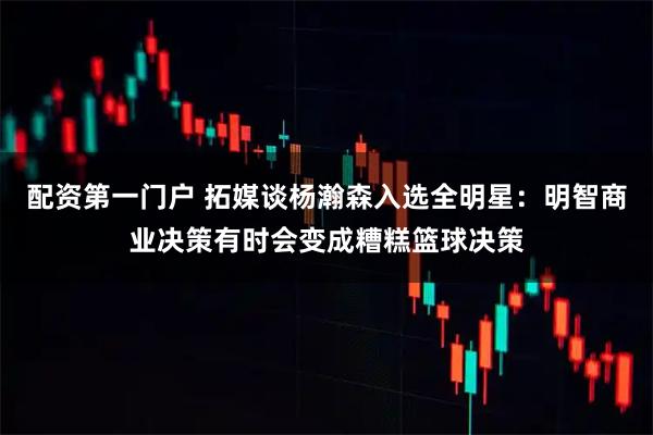 配资第一门户 拓媒谈杨瀚森入选全明星：明智商业决策有时会变成糟糕篮球决策