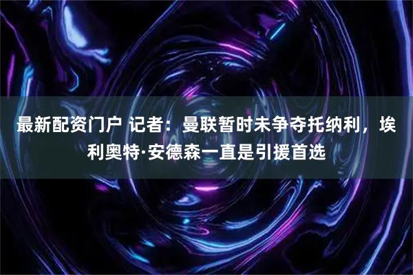 最新配资门户 记者：曼联暂时未争夺托纳利，埃利奥特·安德森一直是引援首选