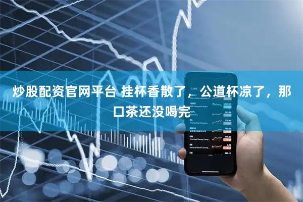 炒股配资官网平台 挂杯香散了，公道杯凉了，那口茶还没喝完