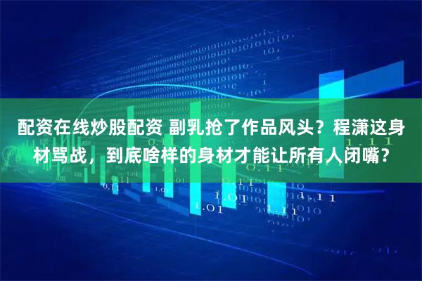 配资在线炒股配资 副乳抢了作品风头？程潇这身材骂战，到底啥样的身材才能让所有人闭嘴？