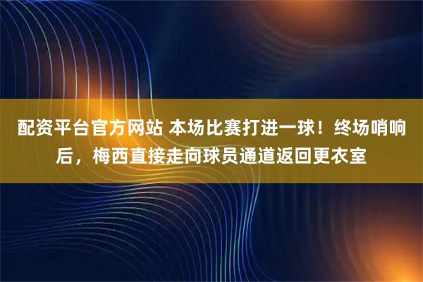 配资平台官方网站 本场比赛打进一球！终场哨响后，梅西直接走向球员通道返回更衣室