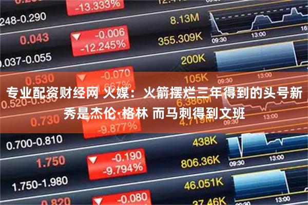 专业配资财经网 火媒：火箭摆烂三年得到的头号新秀是杰伦·格林 而马刺得到文班