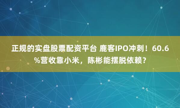 正规的实盘股票配资平台 鹿客IPO冲刺！60.6%营收靠小米，陈彬能摆脱依赖？