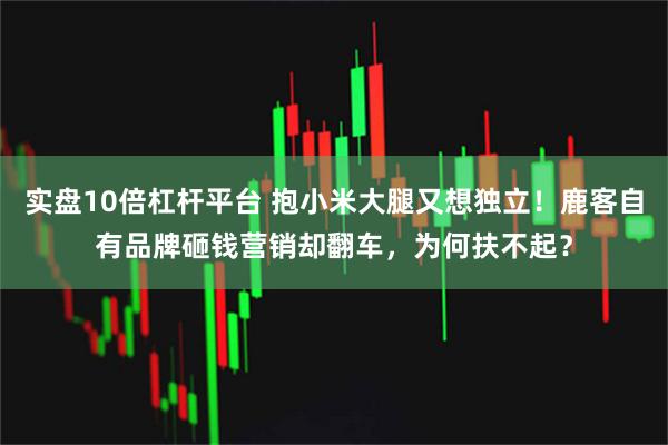 实盘10倍杠杆平台 抱小米大腿又想独立！鹿客自有品牌砸钱营销却翻车，为何扶不起？