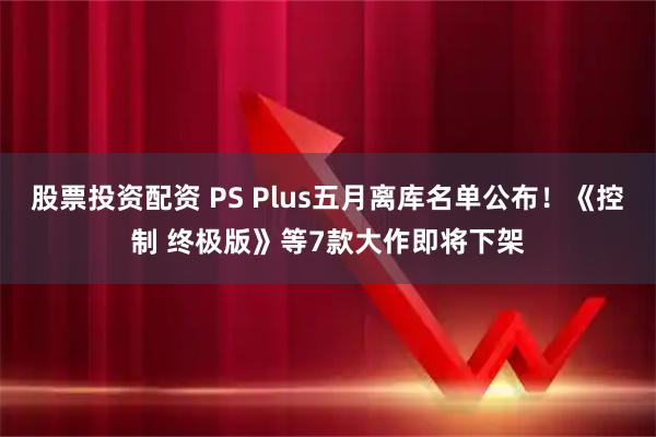 股票投资配资 PS Plus五月离库名单公布！《控制 终极版》等7款大作即将下架