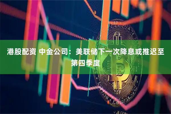 港股配资 中金公司：美联储下一次降息或推迟至第四季度