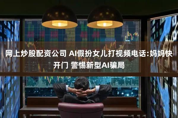 网上炒股配资公司 AI假扮女儿打视频电话:妈妈快开门 警惕新型AI骗局