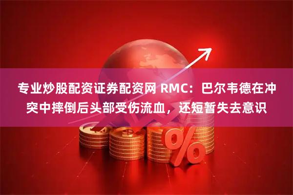 专业炒股配资证券配资网 RMC：巴尔韦德在冲突中摔倒后头部受伤流血，还短暂失去意识
