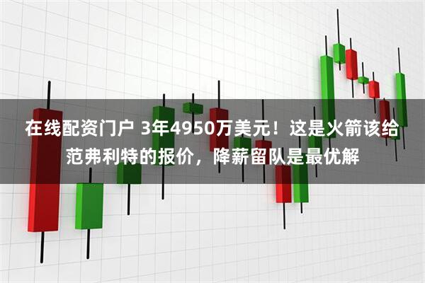 在线配资门户 3年4950万美元！这是火箭该给范弗利特的报价，降薪留队是最优解
